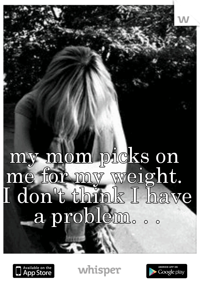 my mom picks on me for my weight.  I don't think I have a problem. . .