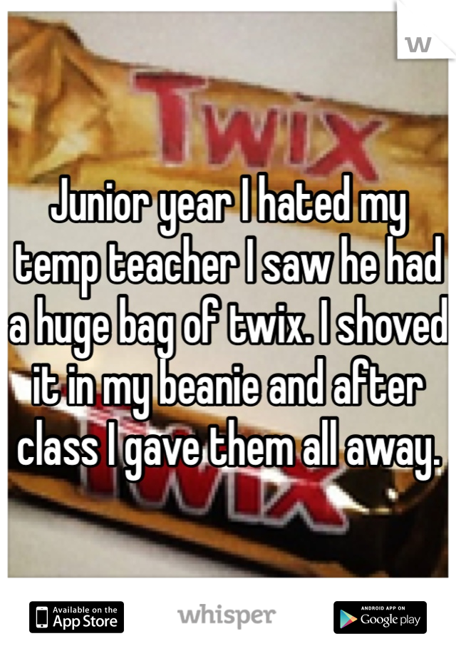 Junior year I hated my temp teacher I saw he had a huge bag of twix. I shoved it in my beanie and after class I gave them all away.