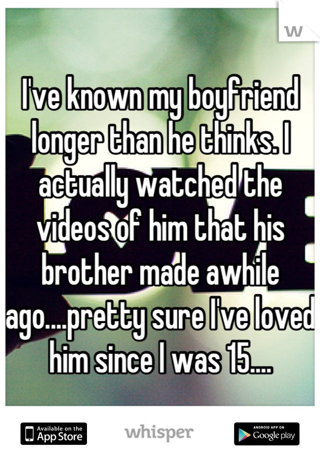 I've known my boyfriend longer than he thinks. I actually watched the videos of him that his brother made awhile ago....pretty sure I've loved him since I was 15....