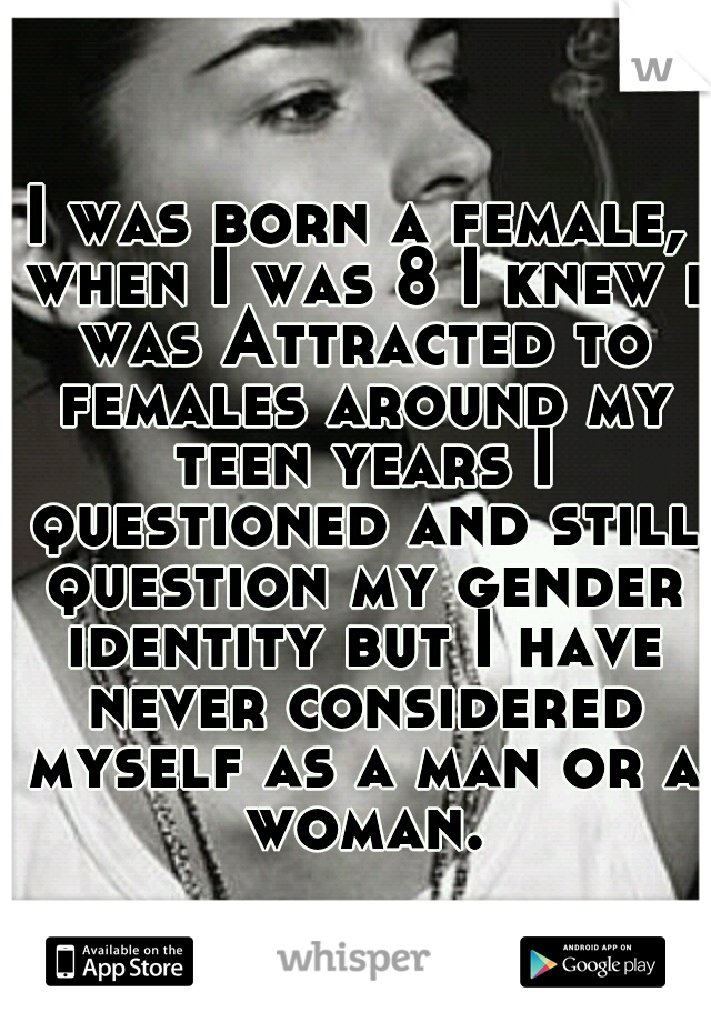 I was born a female, when I was 8 I knew i was Attracted to females around my teen years I questioned and still question my gender identity but I have never considered myself as a man or a woman.