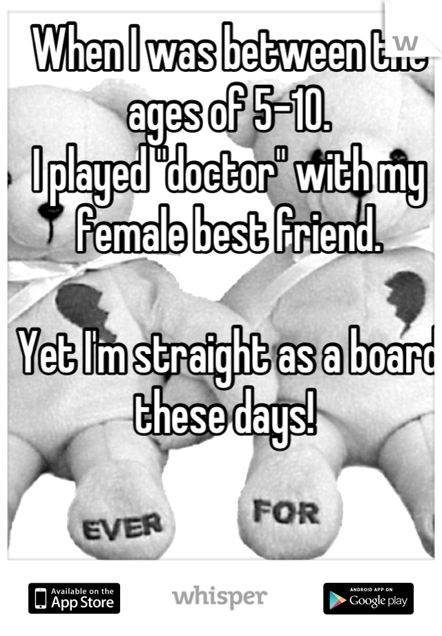 When I was between the ages of 5-10. 
I played "doctor" with my female best friend. 

Yet I'm straight as a board these days! 