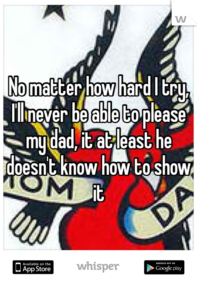 No matter how hard I try, I'll never be able to please my dad, it at least he doesn't know how to show it 