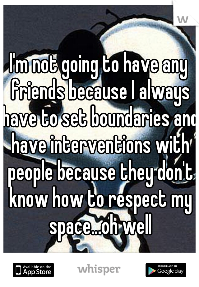 I'm not going to have any friends because I always have to set boundaries and have interventions with people because they don't know how to respect my space...oh well