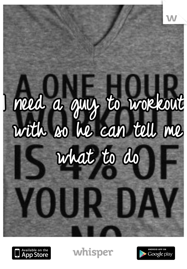 I need a guy to workout with so he can tell me what to do