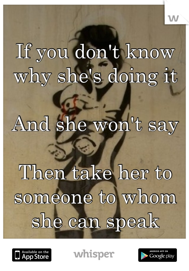 If you don't know why she's doing it

And she won't say

Then take her to someone to whom
she can speak