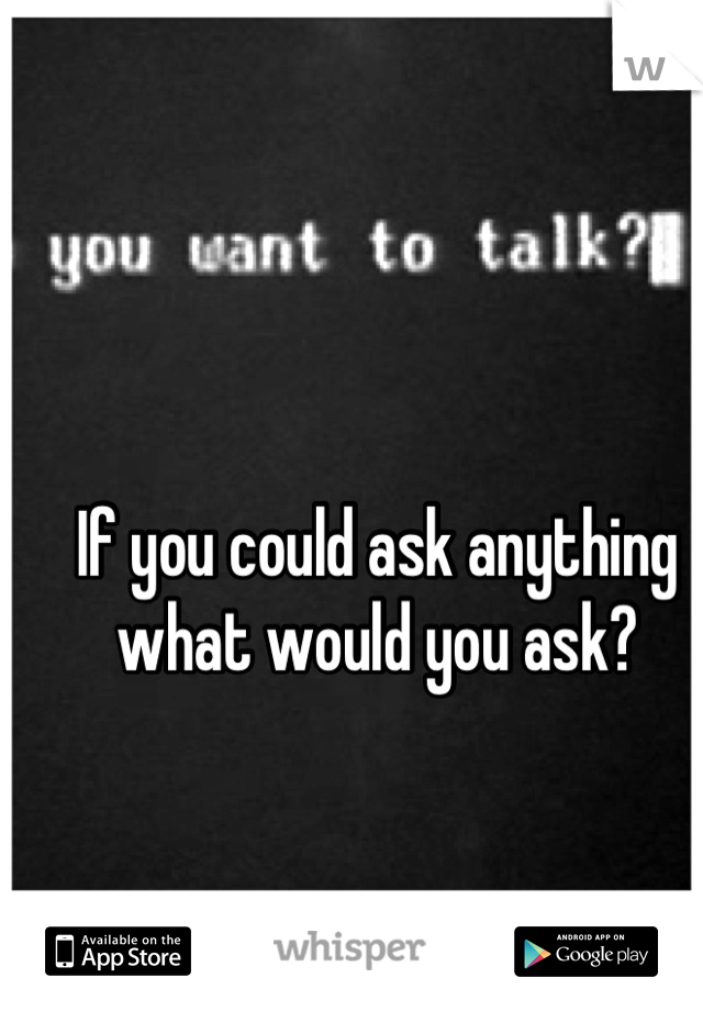 If you could ask anything what would you ask?