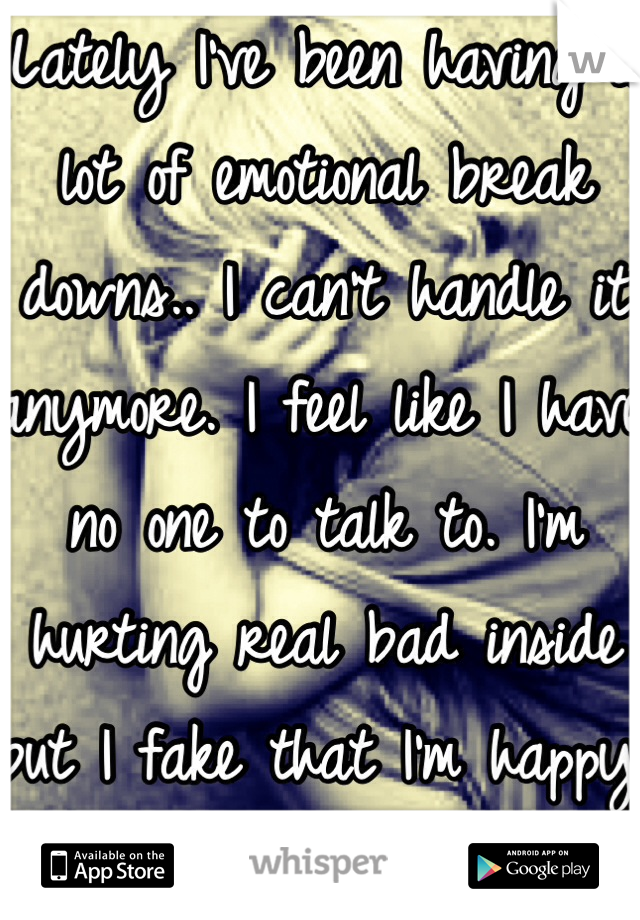 Lately I've been having a lot of emotional break downs.. I can't handle it anymore. I feel like I have no one to talk to. I'm hurting real bad inside but I fake that I'm happy everyday.. 