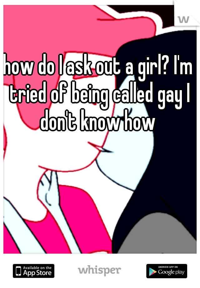 how do I ask out a girl? I'm tried of being called gay I don't know how 