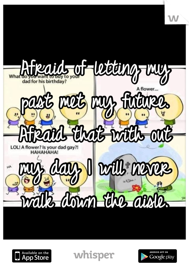 Afraid of letting my past met my future. Afraid that with out my day I will never walk down the aisle.