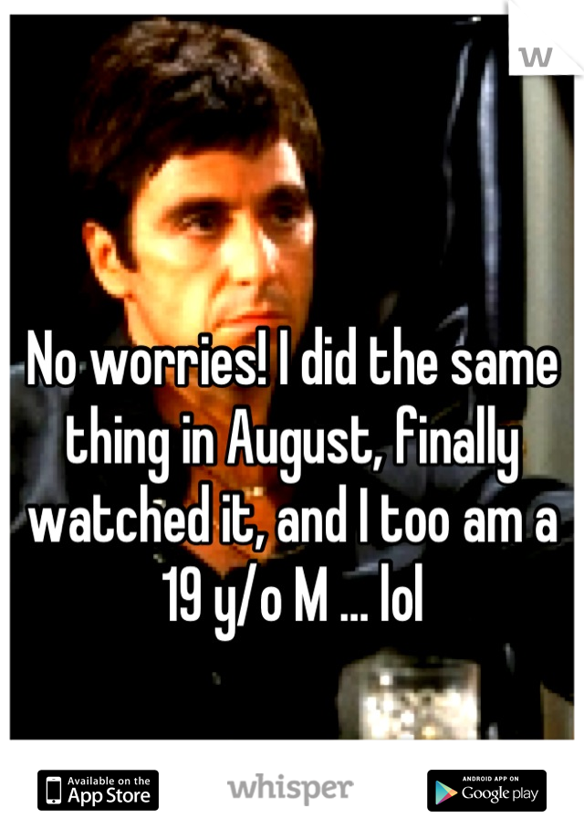 No worries! I did the same thing in August, finally watched it, and I too am a 19 y/o M … lol