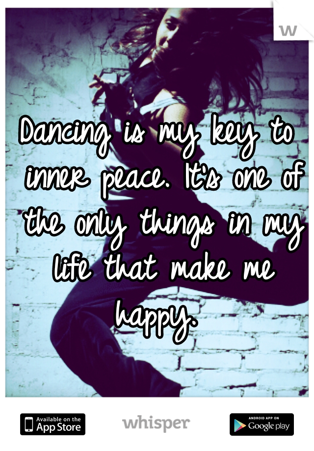 Dancing is my key to inner peace. It's one of the only things in my life that make me happy. 