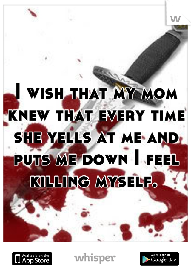 I wish that my mom knew that every time she yells at me and puts me down I feel killing myself. 
