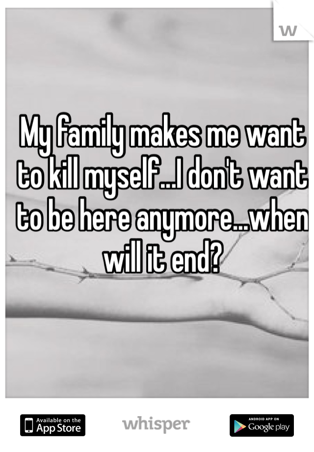 My family makes me want to kill myself...I don't want to be here anymore...when will it end? 