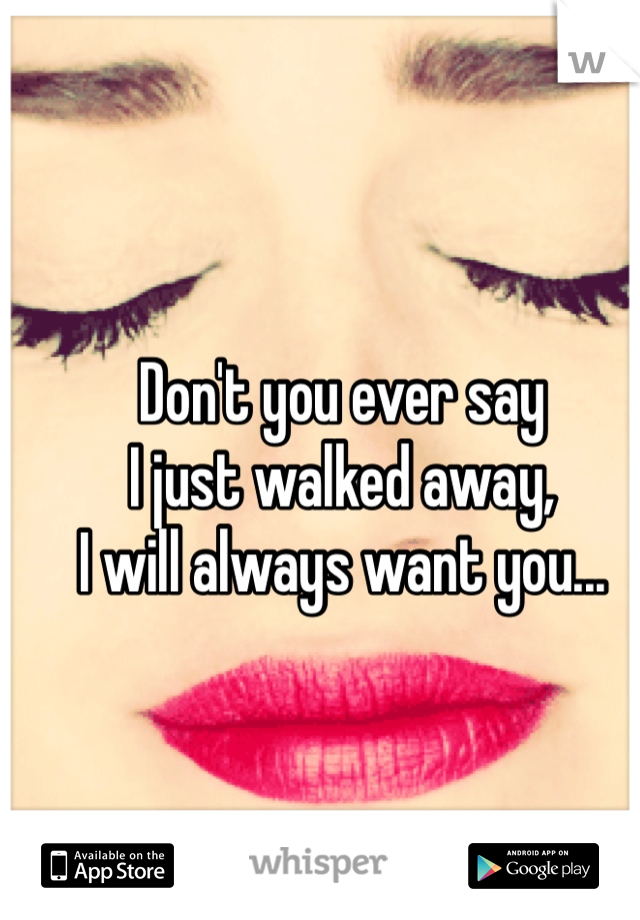 Don't you ever say 
I just walked away,
I will always want you...