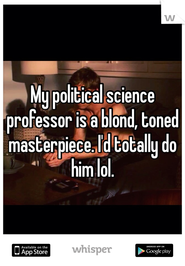 My political science professor is a blond, toned masterpiece. I'd totally do him lol. 