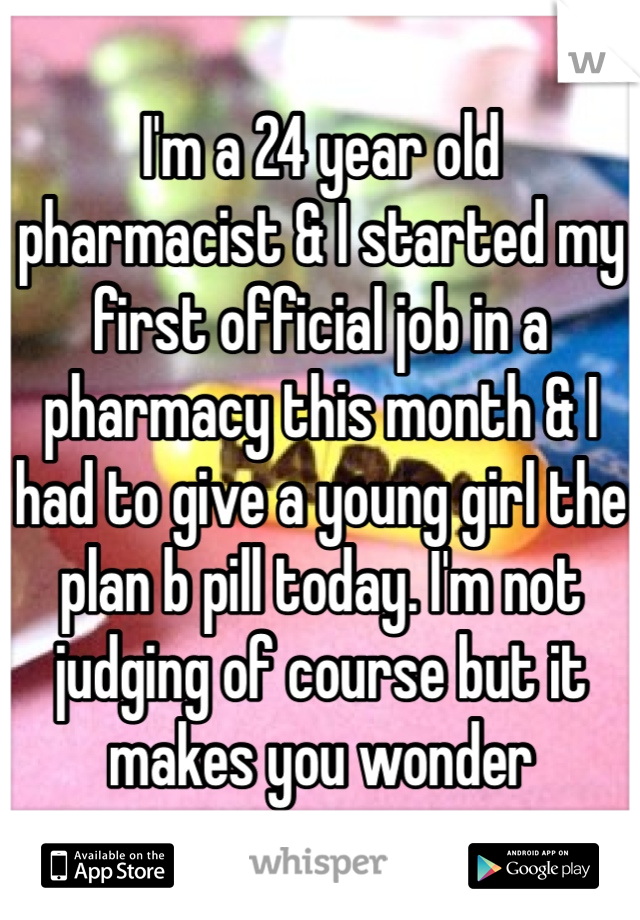 I'm a 24 year old pharmacist & I started my first official job in a pharmacy this month & I had to give a young girl the plan b pill today. I'm not judging of course but it makes you wonder