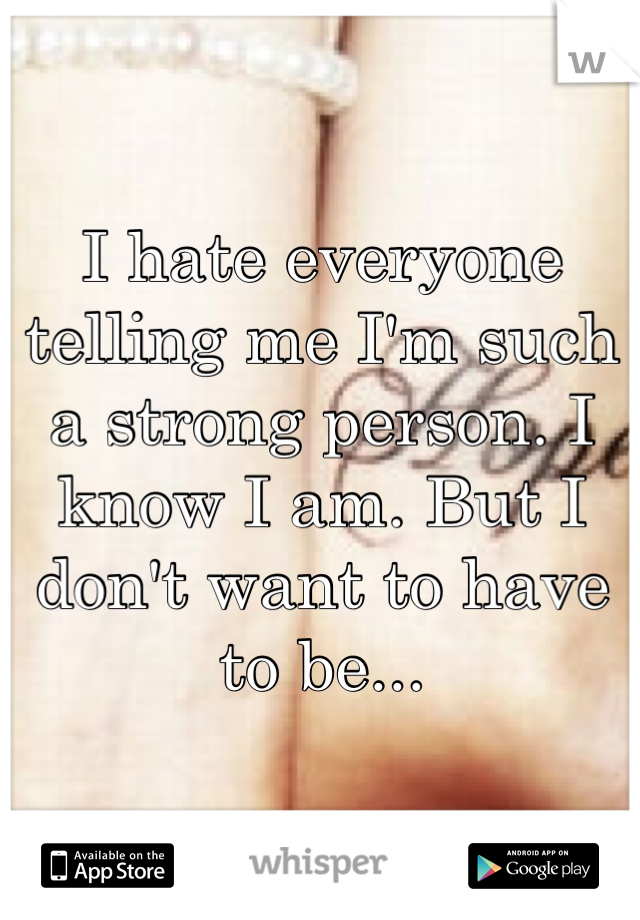 I hate everyone telling me I'm such a strong person. I know I am. But I don't want to have to be...