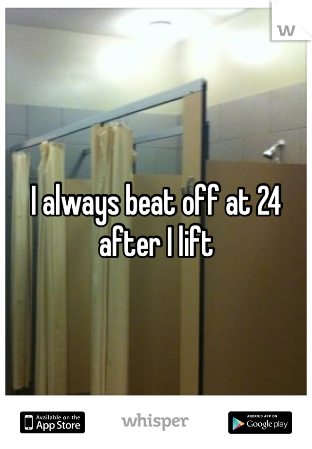 I always beat off at 24 after I lift 