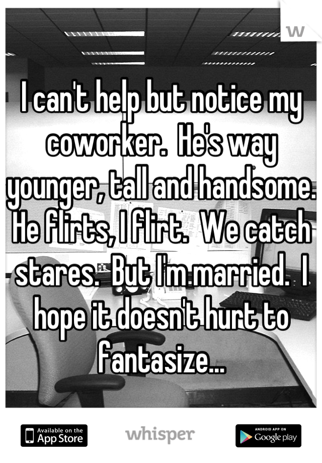 I can't help but notice my coworker.  He's way younger, tall and handsome.  He flirts, I flirt.  We catch stares.  But I'm married.  I hope it doesn't hurt to fantasize...