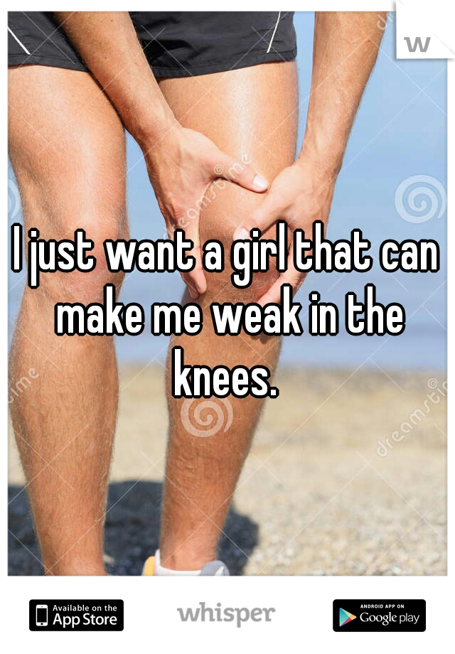 I just want a girl that can make me weak in the knees. 