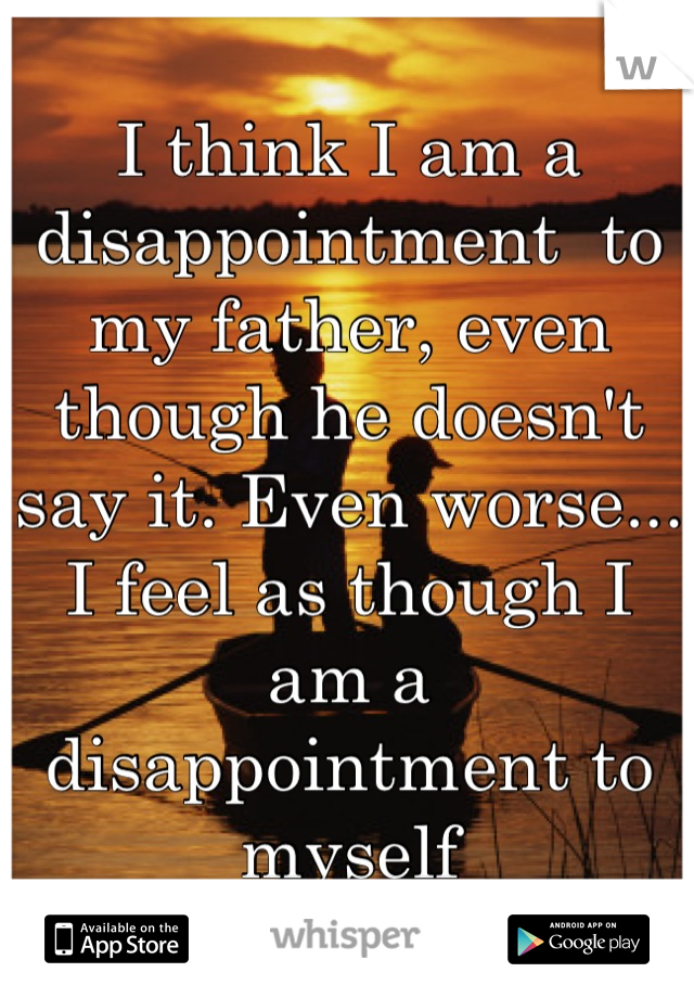 I think I am a disappointment  to my father, even though he doesn't say it. Even worse... I feel as though I am a disappointment to myself