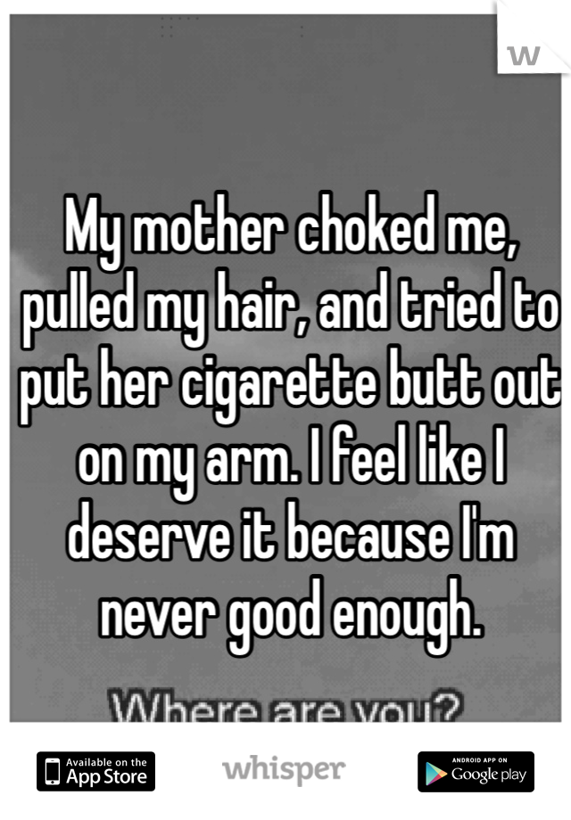 My mother choked me, pulled my hair, and tried to put her cigarette butt out on my arm. I feel like I deserve it because I'm never good enough. 