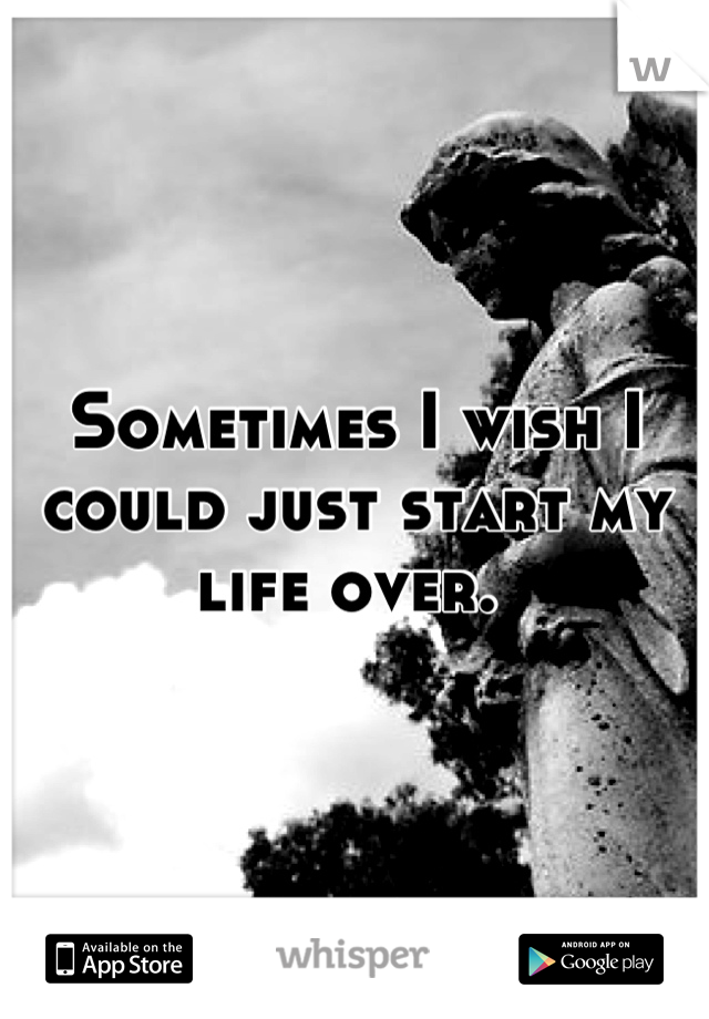 Sometimes I wish I could just start my life over. 