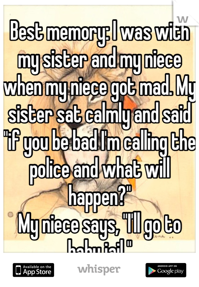 Best memory: I was with my sister and my niece when my niece got mad. My sister sat calmly and said "if you be bad I'm calling the police and what will happen?"
My niece says, "I'll go to baby jail."