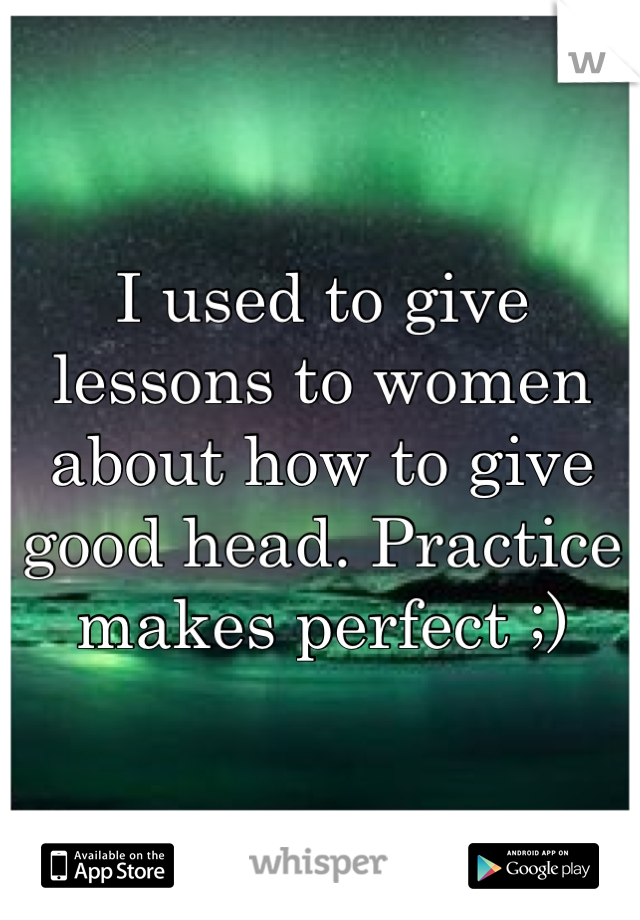 I used to give lessons to women about how to give good head. Practice makes perfect ;)