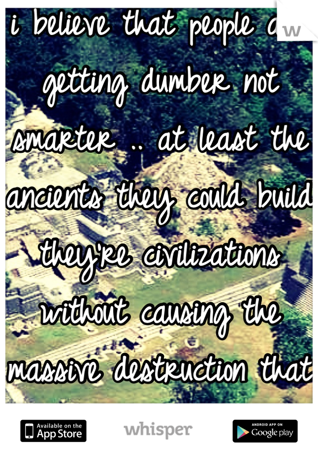 i believe that people are getting dumber not smarter .. at least the ancients they could build they're civilizations without causing the massive destruction that nowadays people caused to their world