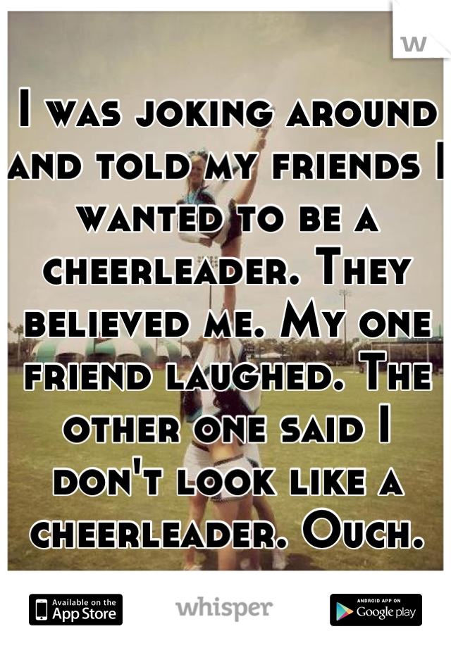 I was joking around and told my friends I wanted to be a cheerleader. They believed me. My one friend laughed. The other one said I don't look like a cheerleader. Ouch.