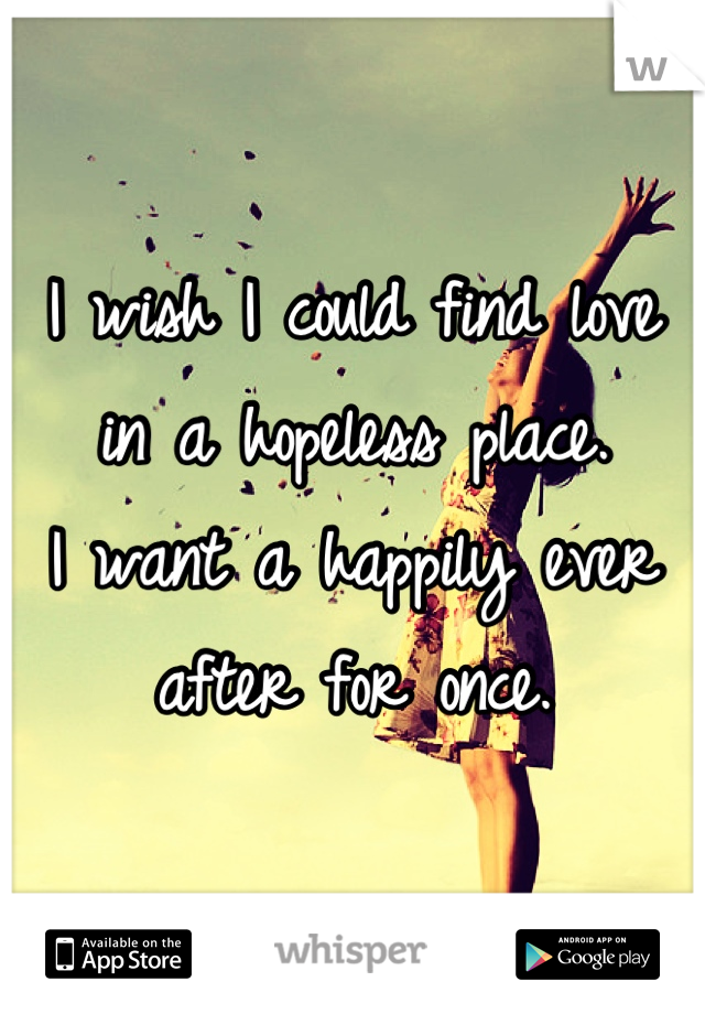 I wish I could find love in a hopeless place. 
I want a happily ever after for once.