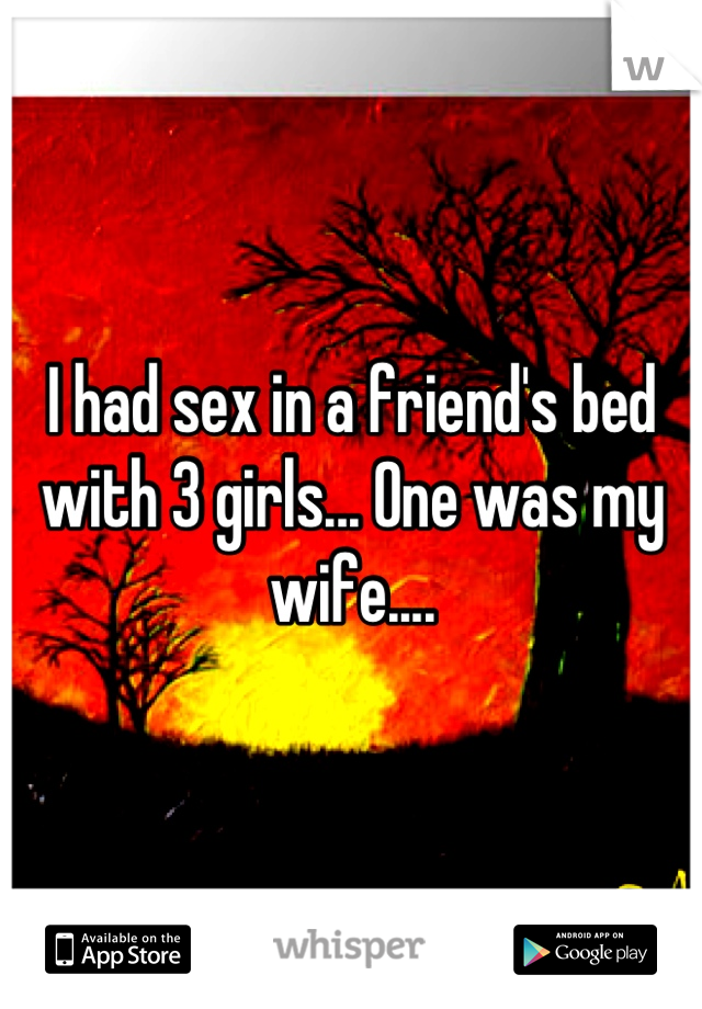 I had sex in a friend's bed with 3 girls... One was my wife....