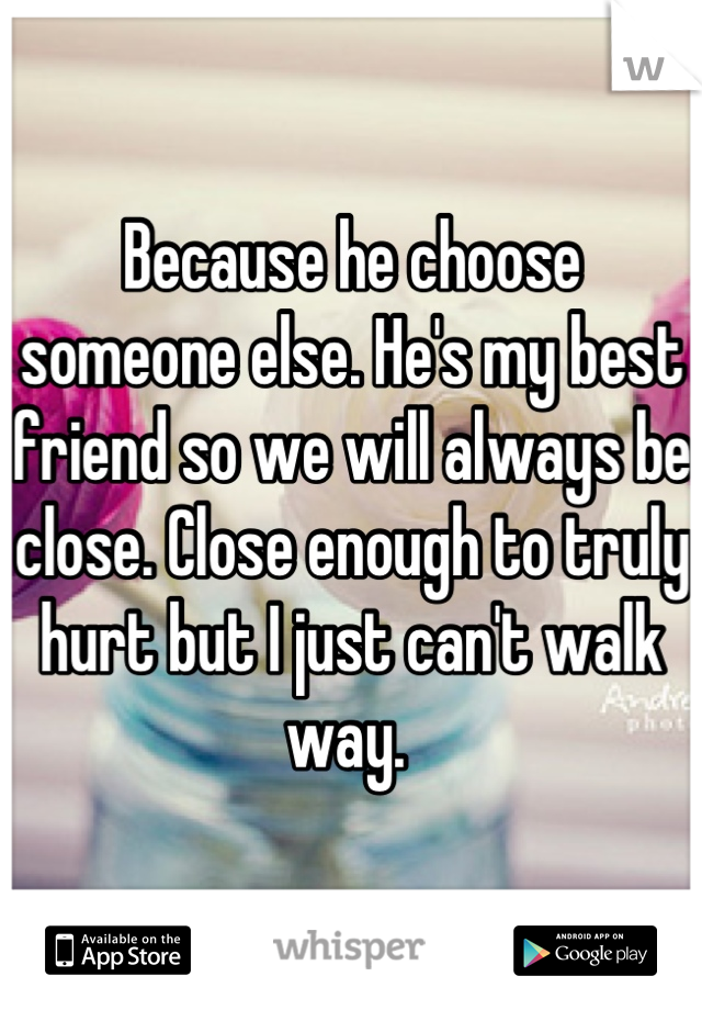 Because he choose someone else. He's my best friend so we will always be close. Close enough to truly hurt but I just can't walk way. 