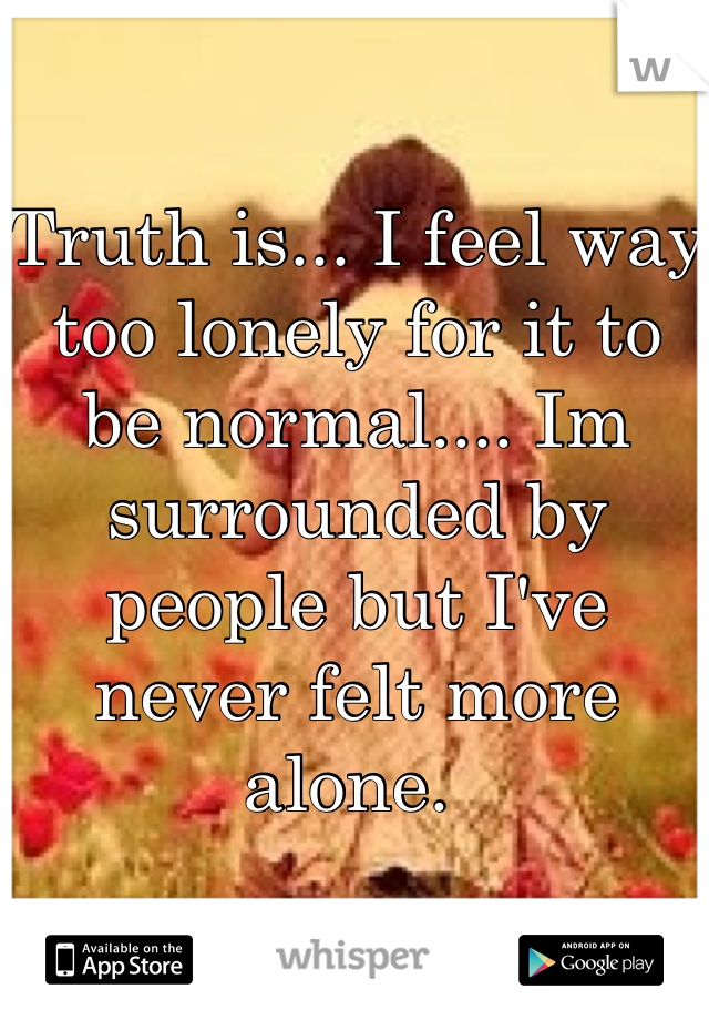 Truth is... I feel way too lonely for it to be normal.... Im surrounded by people but I've never felt more alone. 