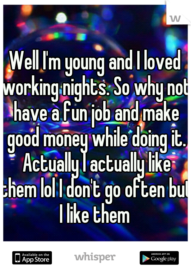Well I'm young and I loved working nights. So why not have a fun job and make good money while doing it. Actually I actually like them lol I don't go often but I like them 