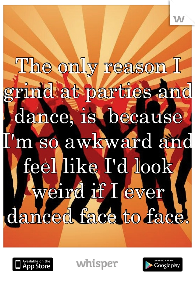 The only reason I grind at parties and dance, is  because I'm so awkward and feel like I'd look weird if I ever danced face to face.