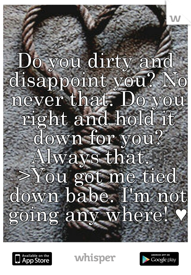 Do you dirty and disappoint you? No never that. Do you right and hold it down for you? Always that.
 >You got me tied down babe. I'm not going any where! ♥