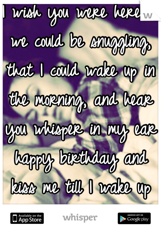 I wish you were here so we could be snuggling, that I could wake up in the morning, and hear you whisper in my ear happy birthday and kiss me till I wake up <3