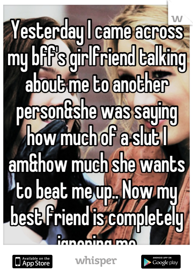 Yesterday I came across my bff's girlfriend talking about me to another person&she was saying how much of a slut I am&how much she wants to beat me up.. Now my best friend is completely ignoring me