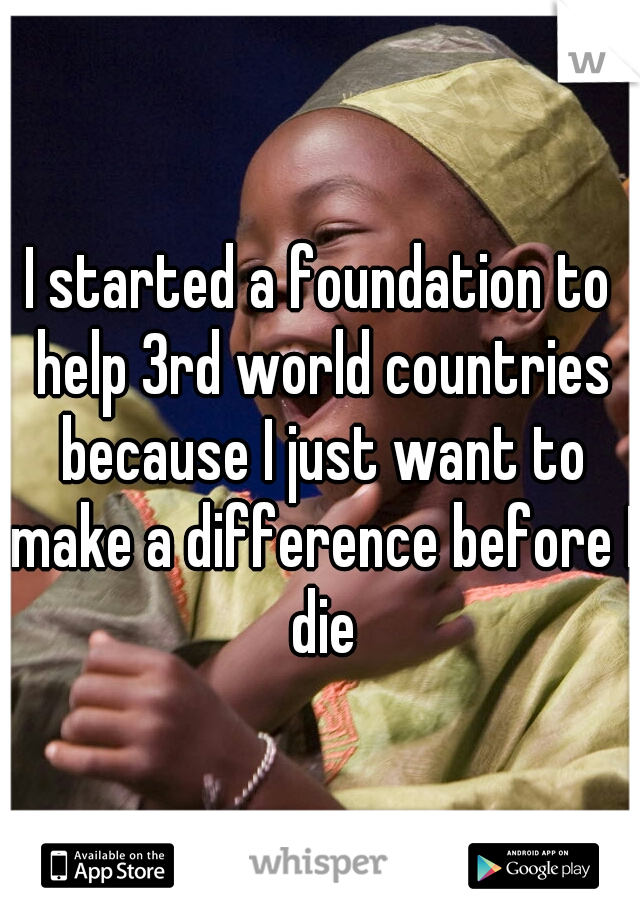 I started a foundation to help 3rd world countries because I just want to make a difference before I die