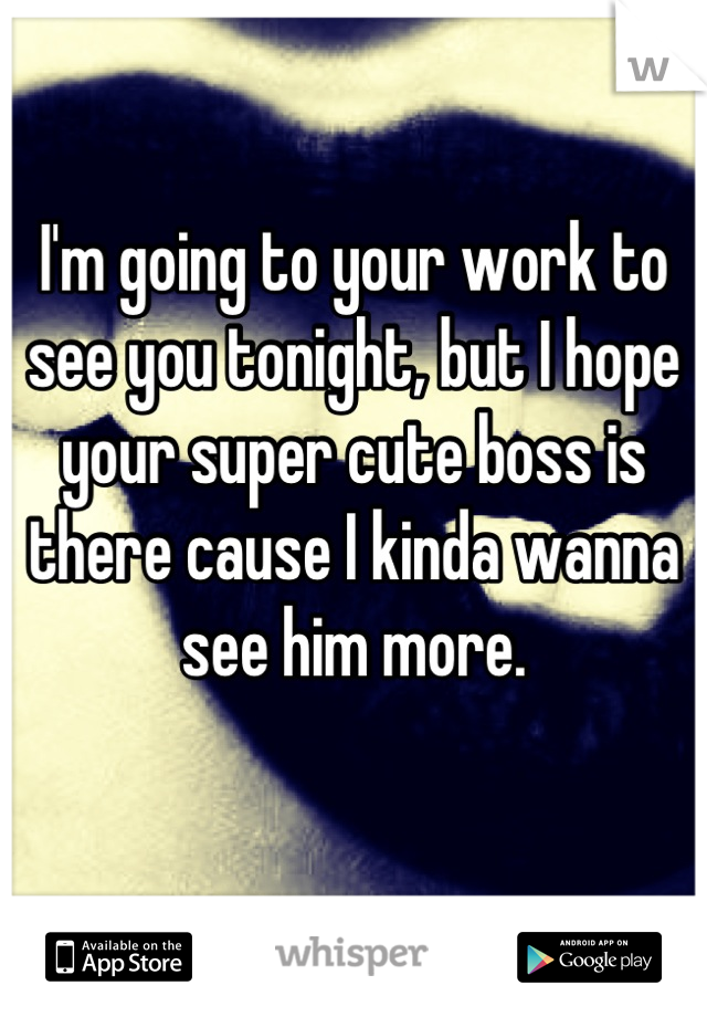 I'm going to your work to see you tonight, but I hope your super cute boss is there cause I kinda wanna see him more.

