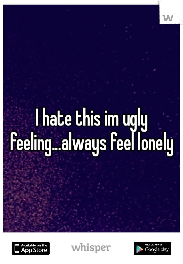 I hate this im ugly feeling...always feel lonely