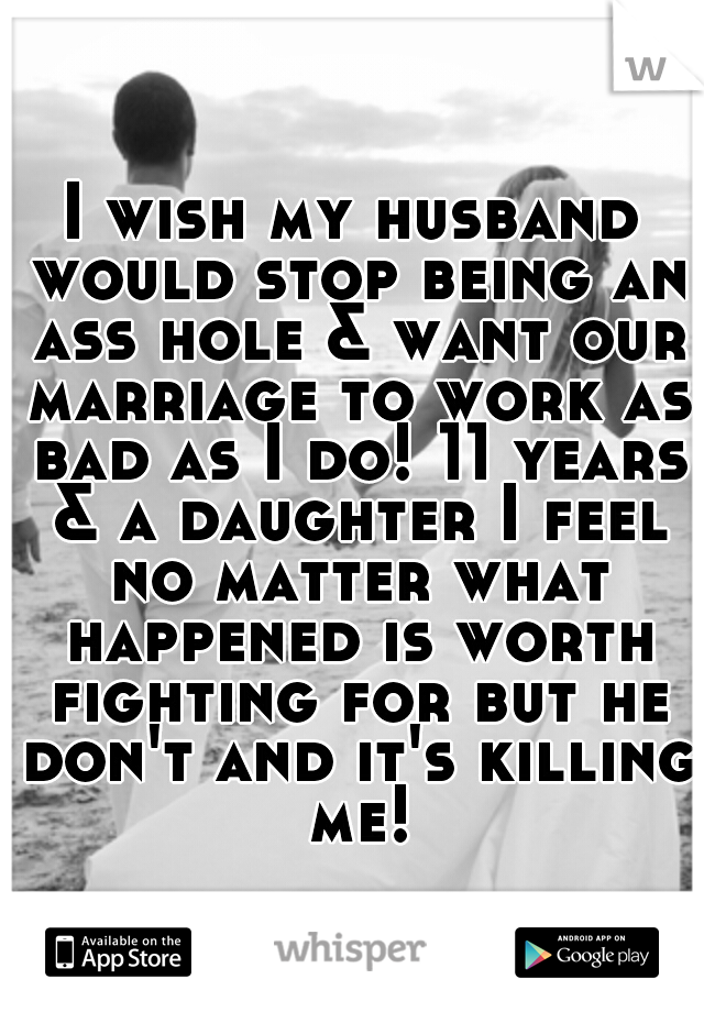 I wish my husband would stop being an ass hole & want our marriage to work as bad as I do! 11 years & a daughter I feel no matter what happened is worth fighting for but he don't and it's killing me!