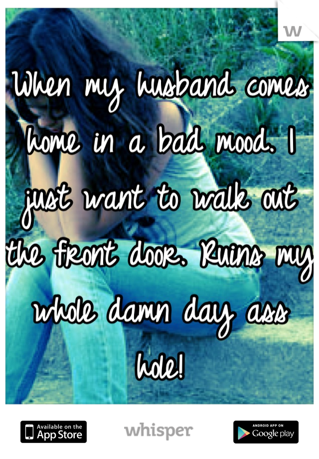When my husband comes home in a bad mood. I just want to walk out the front door. Ruins my whole damn day ass hole!