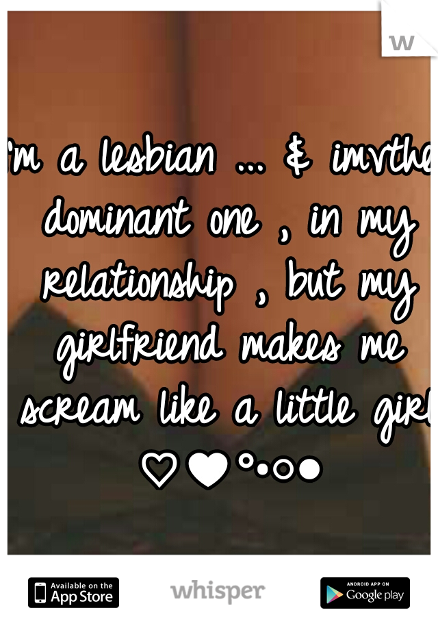 I'm a lesbian ... & imvthe dominant one , in my relationship , but my girlfriend makes me scream like a little girl ♡♥°•○●