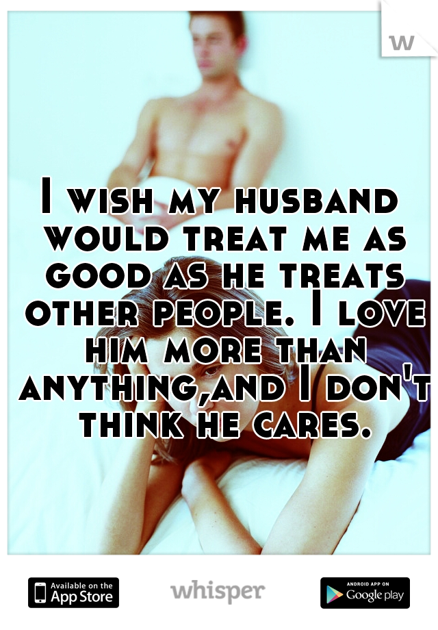 I wish my husband would treat me as good as he treats other people. I love him more than anything,and I don't think he cares.