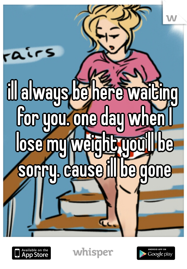 ill always be here waiting for you. one day when I lose my weight you'll be sorry. cause ill be gone