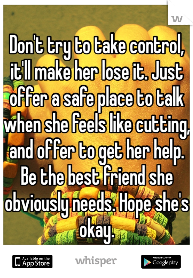 Don't try to take control, it'll make her lose it. Just offer a safe place to talk when she feels like cutting, and offer to get her help. Be the best friend she obviously needs. Hope she's okay.