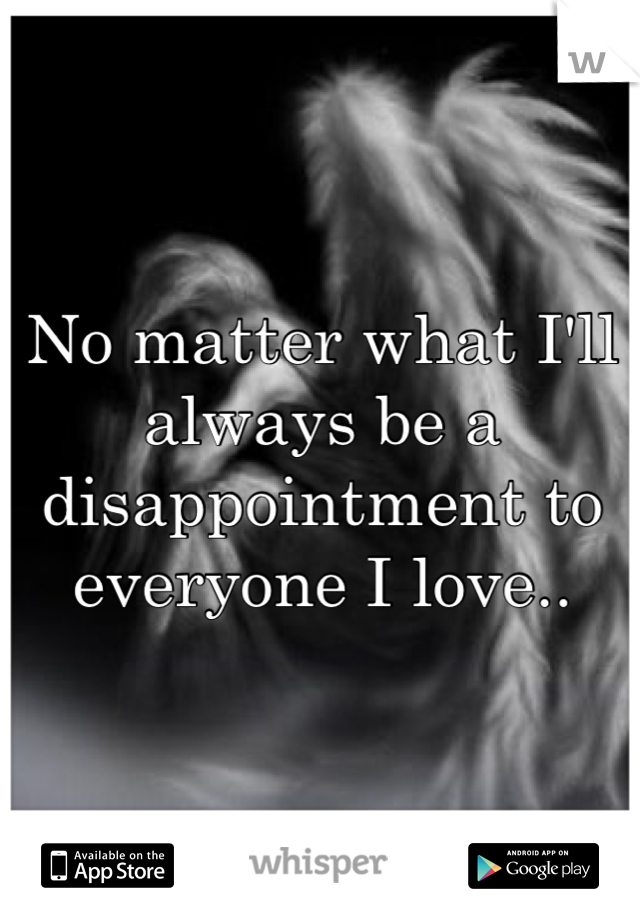 No matter what I'll always be a disappointment to everyone I love..